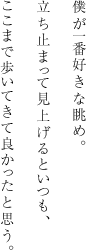 僕が一番好きな眺め。立ち止まって見上げるといつも、ここまで歩いてきて良かったと思う。