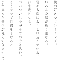 僕の好きなフレーミング。いろんな緑が折り重なる。岩々も庭によくとけ込んでいる。お地蔵さんは、ついついしゃがんでのぞき込む。そうやって目線を下げるとまた違った景色が見えてきますよ。