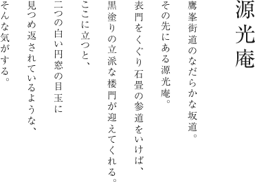 鷹峯街道のなだらかな坂道。その先にある源光庵。表門をくぐり石畳の参道をいけば、黒塗りの立派な楼門が迎えてくれる。ここに立つと、二つの白い円窓の目玉に見つめ返されているような、そんな気がする。