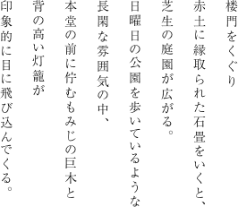 楼門をくぐり赤土に縁取られた石畳をいくと、芝生の庭園が広がる。日曜日の公園を歩いているような長閑な雰囲気の中、本堂の前に佇むもみじの巨木と背の高い灯籠が印象的に目に飛び込んでくる。