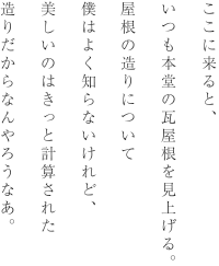 ここに来ると、いつも本堂の瓦屋根を見上げる。屋根の造りについて僕はよく知らないけれど、美しいのはきっと計算された造りだからなんやろうなあ