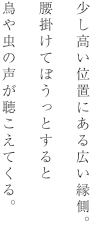 少し高い位置にある広い縁側。腰掛けてぼうっとすると鳥や虫の声が聴こえてくる。