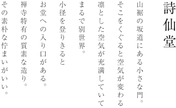 詩仙堂 丈山寺 山裾の坂道にある小さな門。そこをくぐると空気が変わる。凛とした空気が充満していてまるで別世界。小径を登りきるとお堂への入り口がある。禅寺特有の質素な造り。その素朴な佇まいがいい。