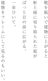 靴を脱いで建物に上がると軒と縁に切り取られた庭がぱっと目の前に広がる。一歩ひいて、建物をフレームにして見るのもいい。