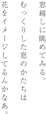 窓越しに眺めてみる。むっくりした窓のかたちは花をイメージしてるんかなあ。